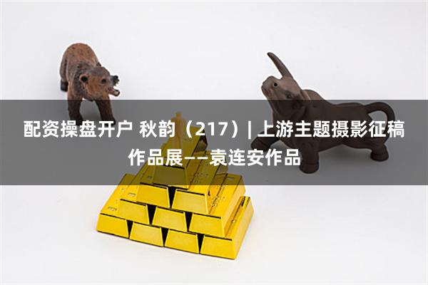 配资操盘开户 秋韵（217）| 上游主题摄影征稿作品展——袁连安作品