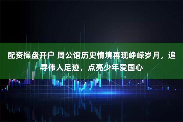 配资操盘开户 周公馆历史情境再现峥嵘岁月，追寻伟人足迹，点亮少年爱国心