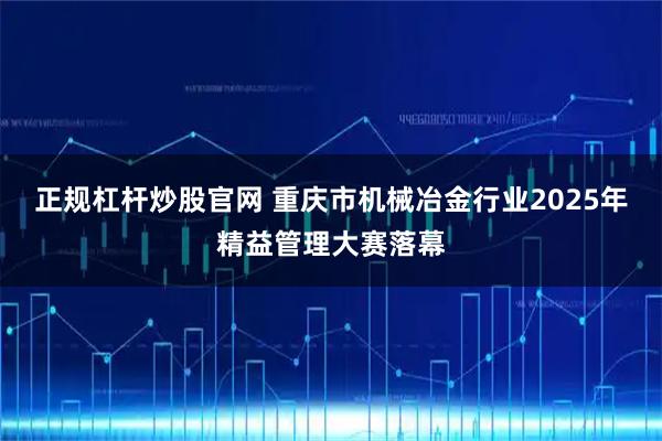 正规杠杆炒股官网 重庆市机械冶金行业2025年精益管理大赛落幕
