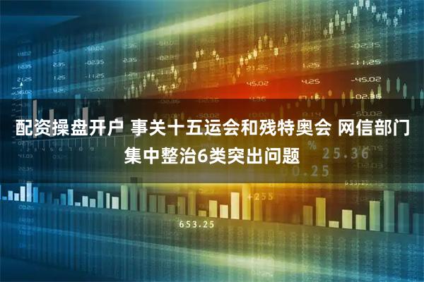 配资操盘开户 事关十五运会和残特奥会 网信部门集中整治6类突出问题