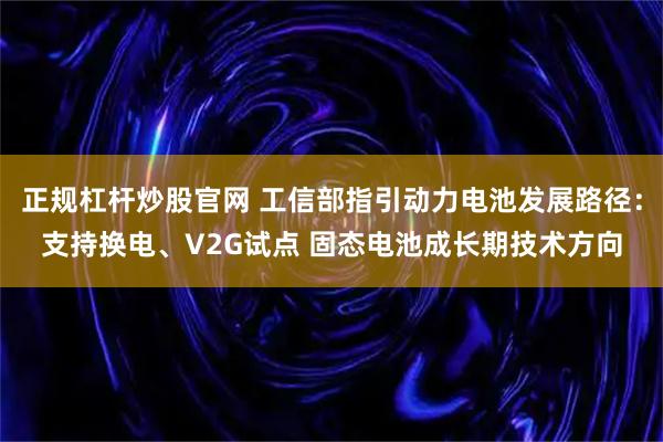 正规杠杆炒股官网 工信部指引动力电池发展路径：支持换电、V2G试点 固态电池成长期技术方向
