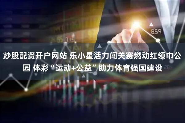 炒股配资开户网站 乐小星活力闯关赛燃动红领巾公园 体彩“运动+公益”助力体育强国建设