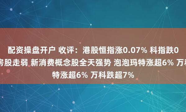 配资操盘开户 收评：港股恒指涨0.07% 科指跌0.36% 内房股走弱 新消费概念股全天强势 泡泡玛特涨超6% 万科跌超7%