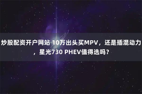 炒股配资开户网站 10万出头买MPV，还是插混动力，星光730 PHEV值得选吗？