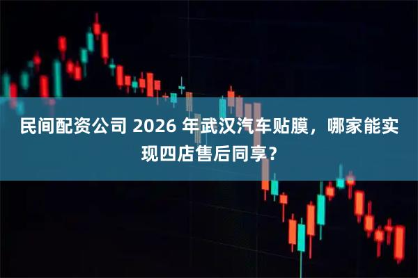 民间配资公司 2026 年武汉汽车贴膜，哪家能实现四店售后同享？