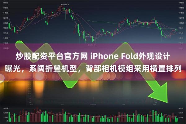 炒股配资平台官方网 iPhone Fold外观设计曝光，系阔折叠机型，背部相机模组采用横置排列