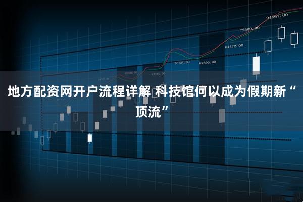 地方配资网开户流程详解 科技馆何以成为假期新“顶流”
