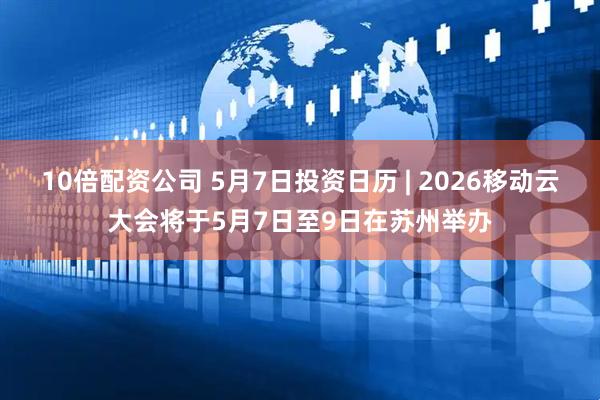 10倍配资公司 5月7日投资日历 | 2026移动云大会将于5月7日至9日在苏州举办