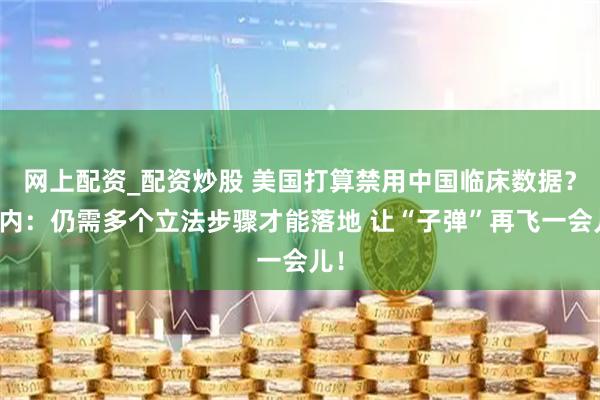 网上配资_配资炒股 美国打算禁用中国临床数据？业内：仍需多个立法步骤才能落地 让“子弹”再飞一会儿！