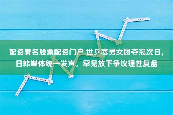 配资著名股票配资门户 世乒赛男女团夺冠次日，日韩媒体统一发声，罕见放下争议理性复盘