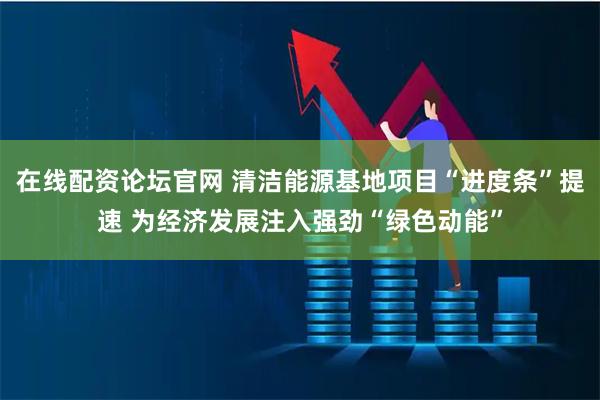 在线配资论坛官网 清洁能源基地项目“进度条”提速 为经济发展注入强劲“绿色动能”