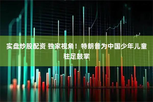实盘炒股配资 独家视角！特朗普为中国少年儿童驻足鼓掌