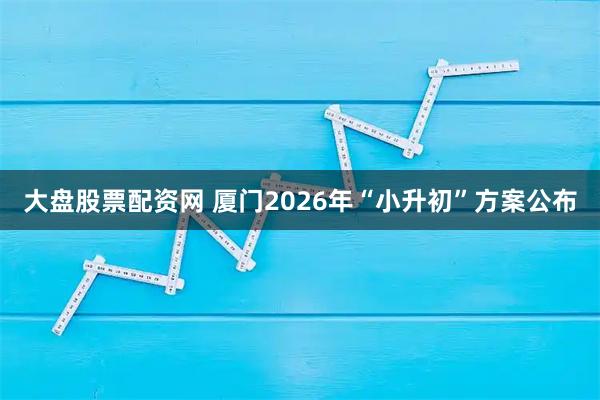 大盘股票配资网 厦门2026年“小升初”方案公布