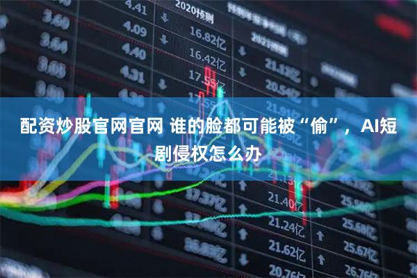 配资炒股官网官网 谁的脸都可能被“偷”，AI短剧侵权怎么办