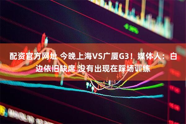 配资官方网址 今晚上海VS广厦G3！媒体人：白边依旧缺席 没有出现在踩场训练