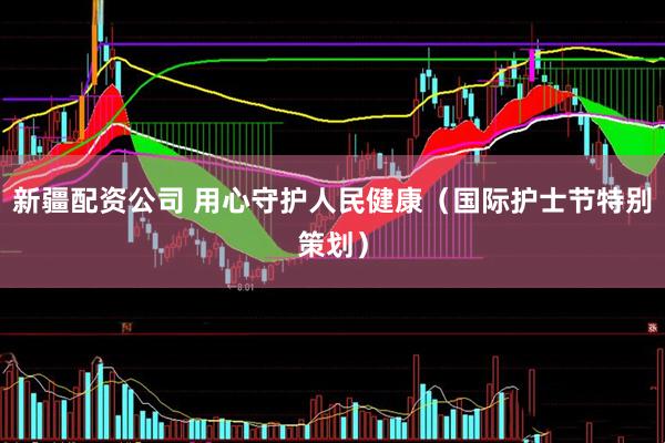 新疆配资公司 用心守护人民健康（国际护士节特别策划）
