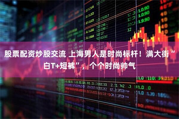 股票配资炒股交流 上海男人是时尚标杆！满大街“白T+短裤”，个个时尚帅气
